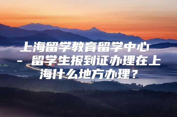 上海留学教育留学中心 - 留学生报到证办理在上海什么地方办理？