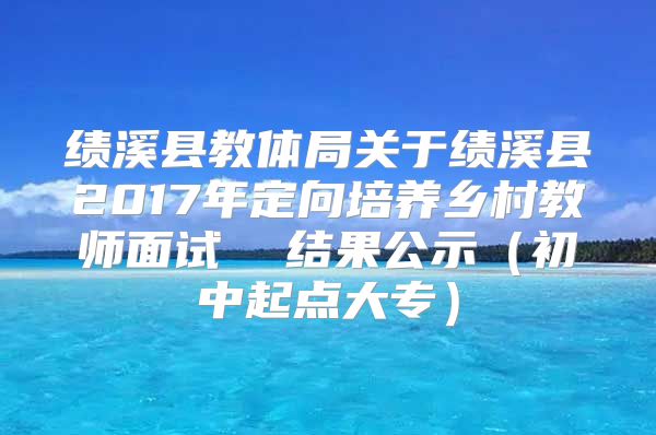 绩溪县教体局关于绩溪县2017年定向培养乡村教师面试  结果公示（初中起点大专）