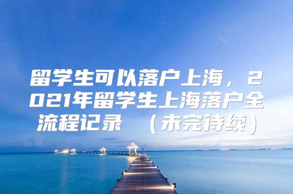 留学生可以落户上海，2021年留学生上海落户全流程记录 （未完待续）