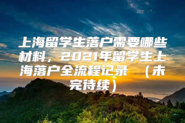 上海留学生落户需要哪些材料，2021年留学生上海落户全流程记录 （未完待续）