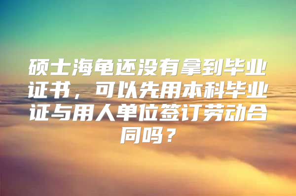 硕士海龟还没有拿到毕业证书，可以先用本科毕业证与用人单位签订劳动合同吗？