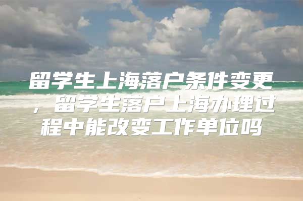 留学生上海落户条件变更，留学生落户上海办理过程中能改变工作单位吗