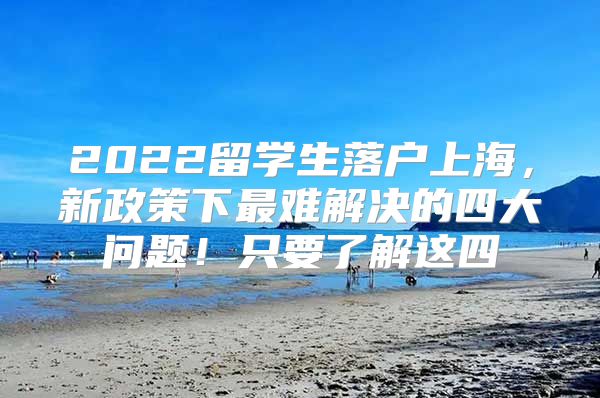 2022留学生落户上海，新政策下最难解决的四大问题！只要了解这四