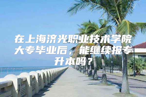 在上海济光职业技术学院大专毕业后，能继续报专升本吗？