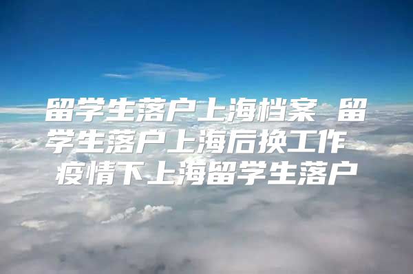 留学生落户上海档案 留学生落户上海后换工作 疫情下上海留学生落户