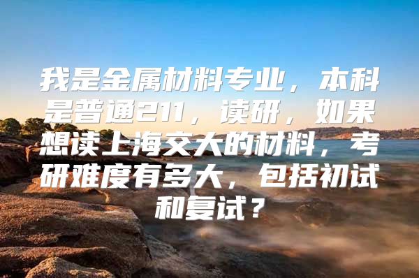 我是金属材料专业，本科是普通211，读研，如果想读上海交大的材料，考研难度有多大，包括初试和复试？