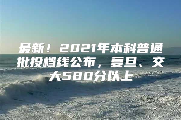 最新！2021年本科普通批投档线公布，复旦、交大580分以上