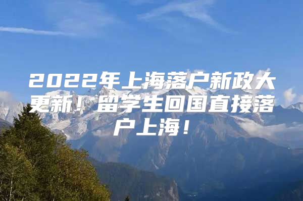 2022年上海落户新政大更新！留学生回国直接落户上海！