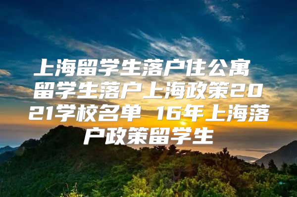 上海留学生落户住公寓 留学生落户上海政策2021学校名单 16年上海落户政策留学生