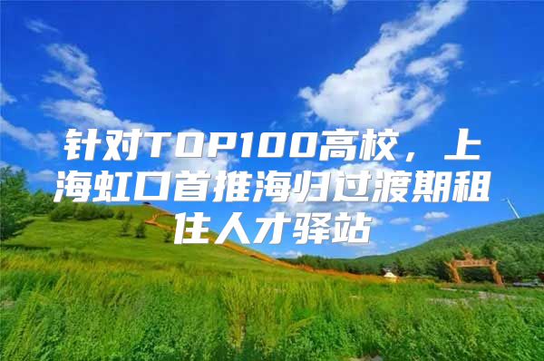 针对TOP100高校，上海虹口首推海归过渡期租住人才驿站