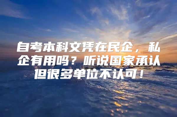 自考本科文凭在民企，私企有用吗？听说国家承认但很多单位不认可！