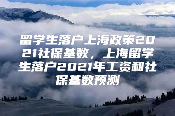 留学生落户上海政策2021社保基数，上海留学生落户2021年工资和社保基数预测