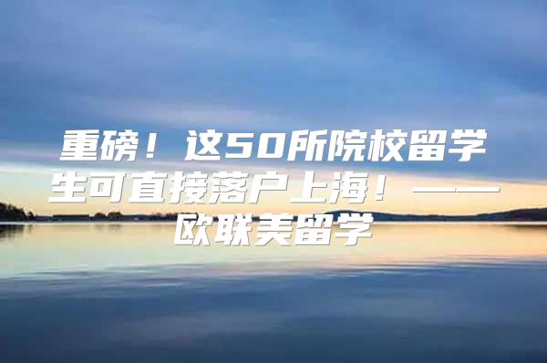 重磅！这50所院校留学生可直接落户上海！——欧联美留学