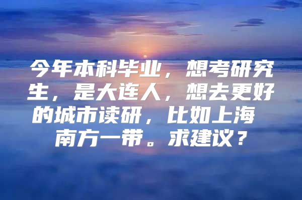 今年本科毕业，想考研究生，是大连人，想去更好的城市读研，比如上海 南方一带。求建议？