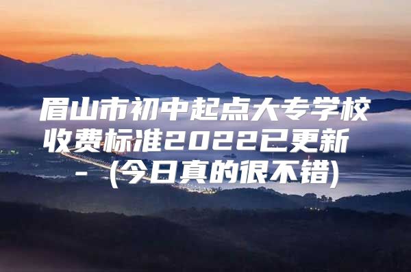 眉山市初中起点大专学校收费标准2022已更新 - (今日真的很不错)