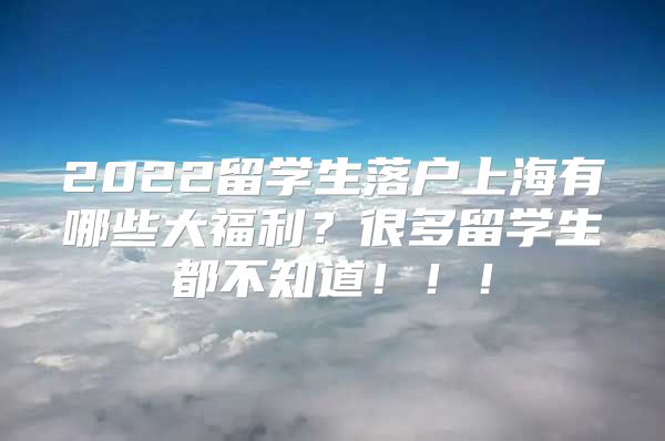 2022留学生落户上海有哪些大福利？很多留学生都不知道！！！