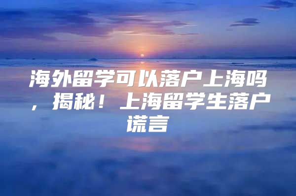 海外留学可以落户上海吗，揭秘！上海留学生落户谎言