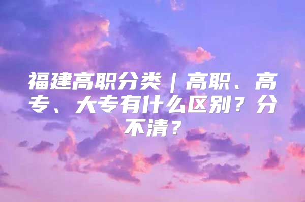 福建高职分类｜高职、高专、大专有什么区别？分不清？