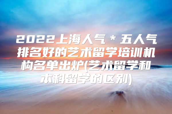 2022上海人气＊五人气排名好的艺术留学培训机构名单出炉(艺术留学和本科留学的区别)