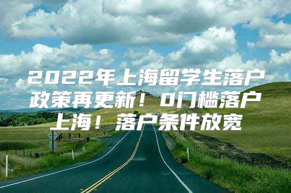 2022年上海留学生落户政策再更新！0门槛落户上海！落户条件放宽