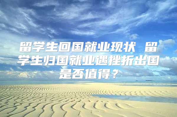 留学生回国就业现状 留学生归国就业遇挫折出国是否值得？