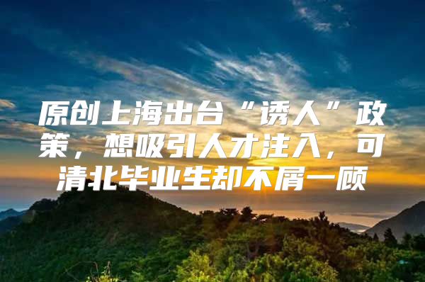 原创上海出台“诱人”政策，想吸引人才注入，可清北毕业生却不屑一顾