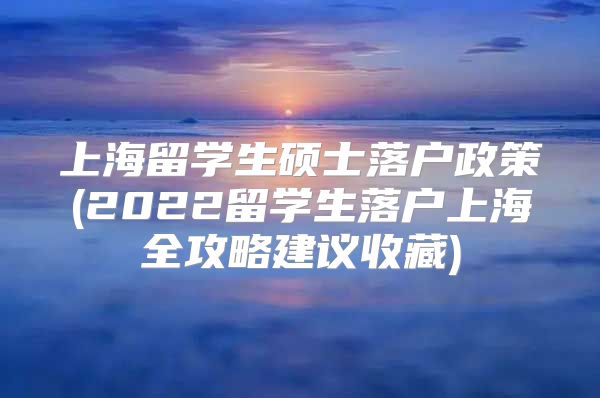 上海留学生硕士落户政策(2022留学生落户上海全攻略建议收藏)