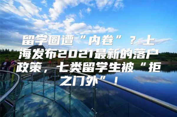 留学圈遭“内卷”？上海发布2021最新的落户政策，七类留学生被“拒之门外”！