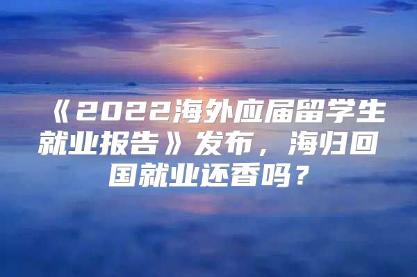 《2022海外应届留学生就业报告》发布，海归回国就业还香吗？