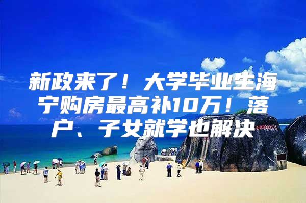 新政来了！大学毕业生海宁购房最高补10万！落户、子女就学也解决