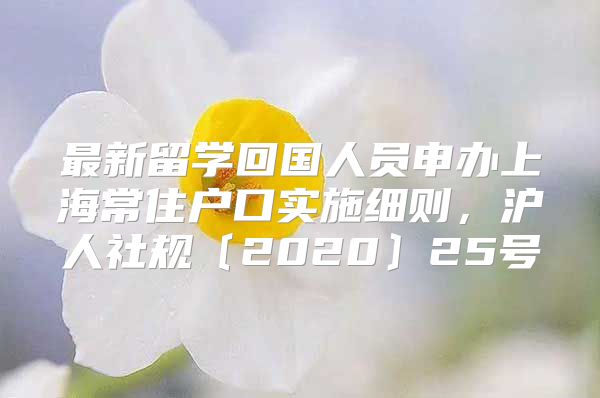 最新留学回国人员申办上海常住户口实施细则，沪人社规〔2020〕25号