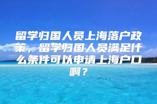 留学归国人员上海落户政策，留学归国人员满足什么条件可以申请上海户口啊？