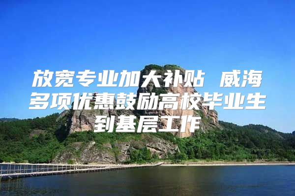 放宽专业加大补贴 威海多项优惠鼓励高校毕业生到基层工作