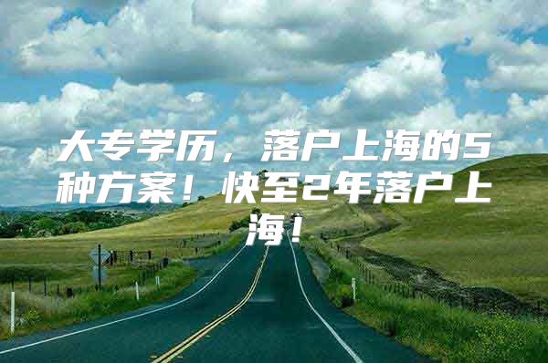 大专学历，落户上海的5种方案！快至2年落户上海！