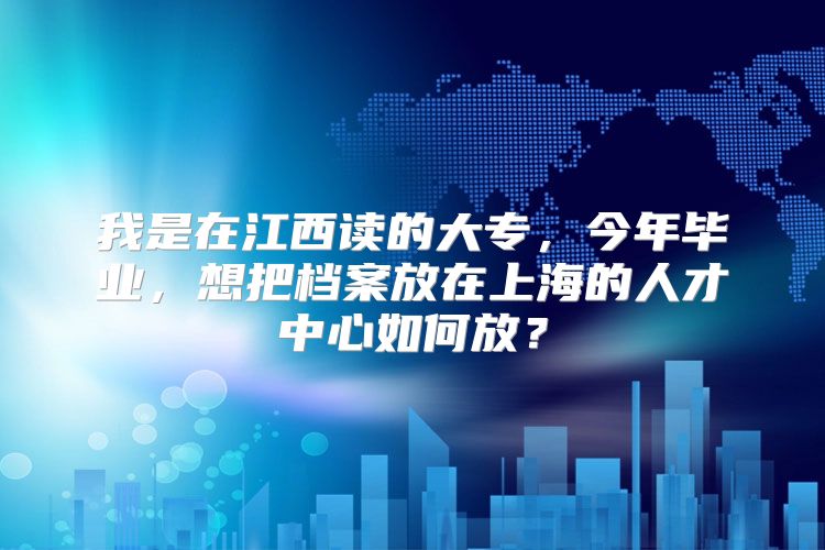 我是在江西读的大专，今年毕业，想把档案放在上海的人才中心如何放？