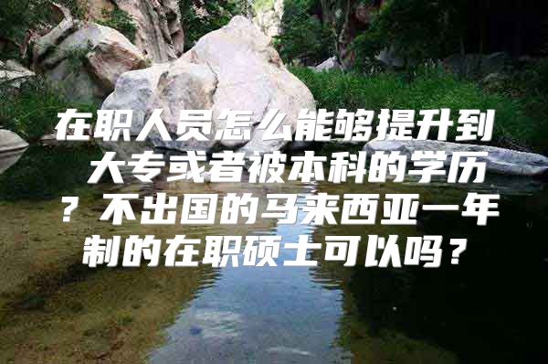 在职人员怎么能够提升到 大专或者被本科的学历？不出国的马来西亚一年制的在职硕士可以吗？