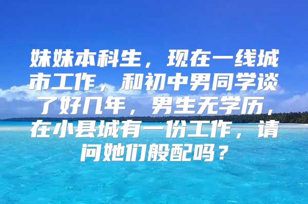 妹妹本科生，现在一线城市工作，和初中男同学谈了好几年，男生无学历，在小县城有一份工作，请问她们般配吗？