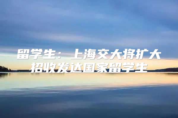 留学生：上海交大将扩大招收发达国家留学生