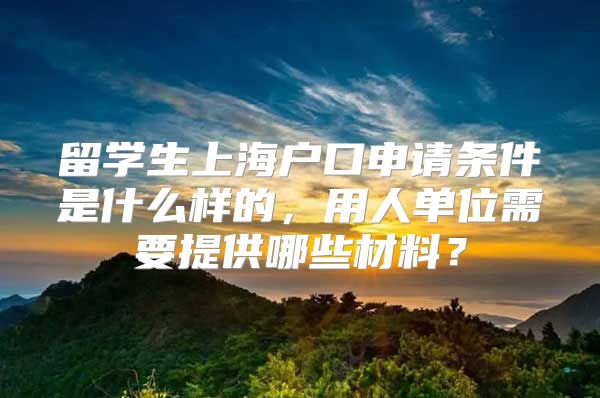 留学生上海户口申请条件是什么样的，用人单位需要提供哪些材料？