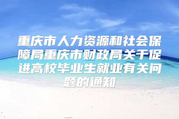 重庆市人力资源和社会保障局重庆市财政局关于促进高校毕业生就业有关问题的通知