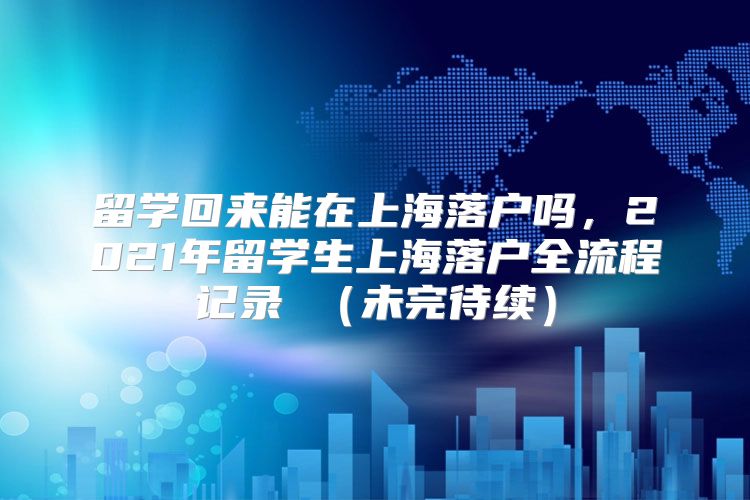 留学回来能在上海落户吗，2021年留学生上海落户全流程记录 （未完待续）