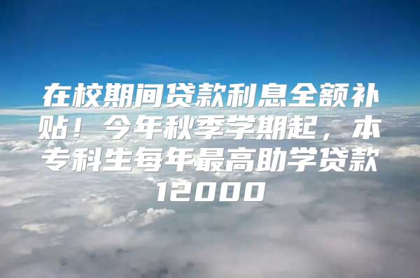 在校期间贷款利息全额补贴！今年秋季学期起，本专科生每年最高助学贷款12000