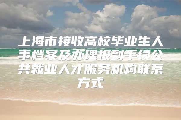 上海市接收高校毕业生人事档案及办理报到手续公共就业人才服务机构联系方式