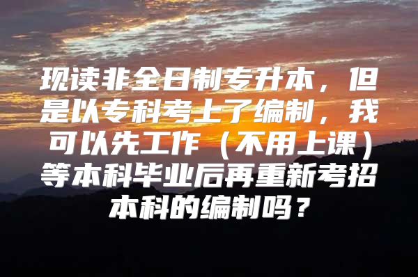 现读非全日制专升本，但是以专科考上了编制，我可以先工作（不用上课）等本科毕业后再重新考招本科的编制吗？