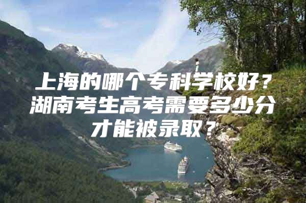 上海的哪个专科学校好？湖南考生高考需要多少分才能被录取？