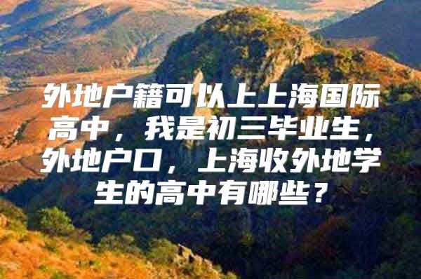 外地户籍可以上上海国际高中，我是初三毕业生，外地户口，上海收外地学生的高中有哪些？