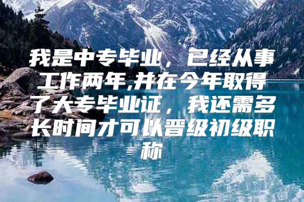 我是中专毕业，已经从事工作两年,并在今年取得了大专毕业证，我还需多长时间才可以晋级初级职称