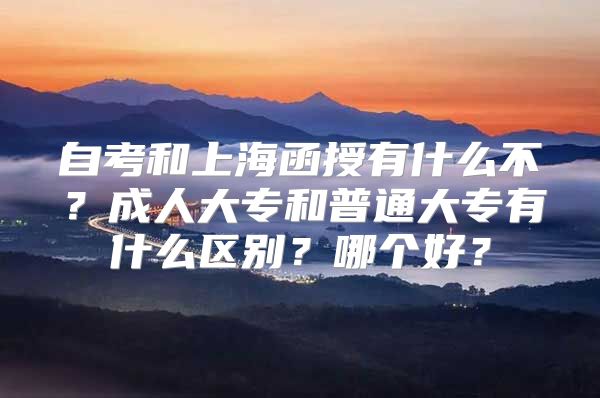 自考和上海函授有什么不？成人大专和普通大专有什么区别？哪个好？