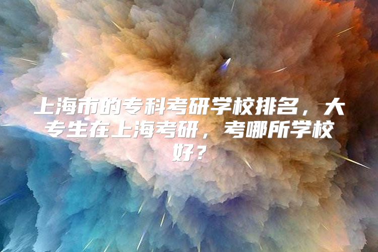 上海市的专科考研学校排名，大专生在上海考研，考哪所学校好？