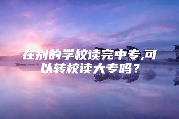 在别的学校读完中专,可以转校读大专吗？